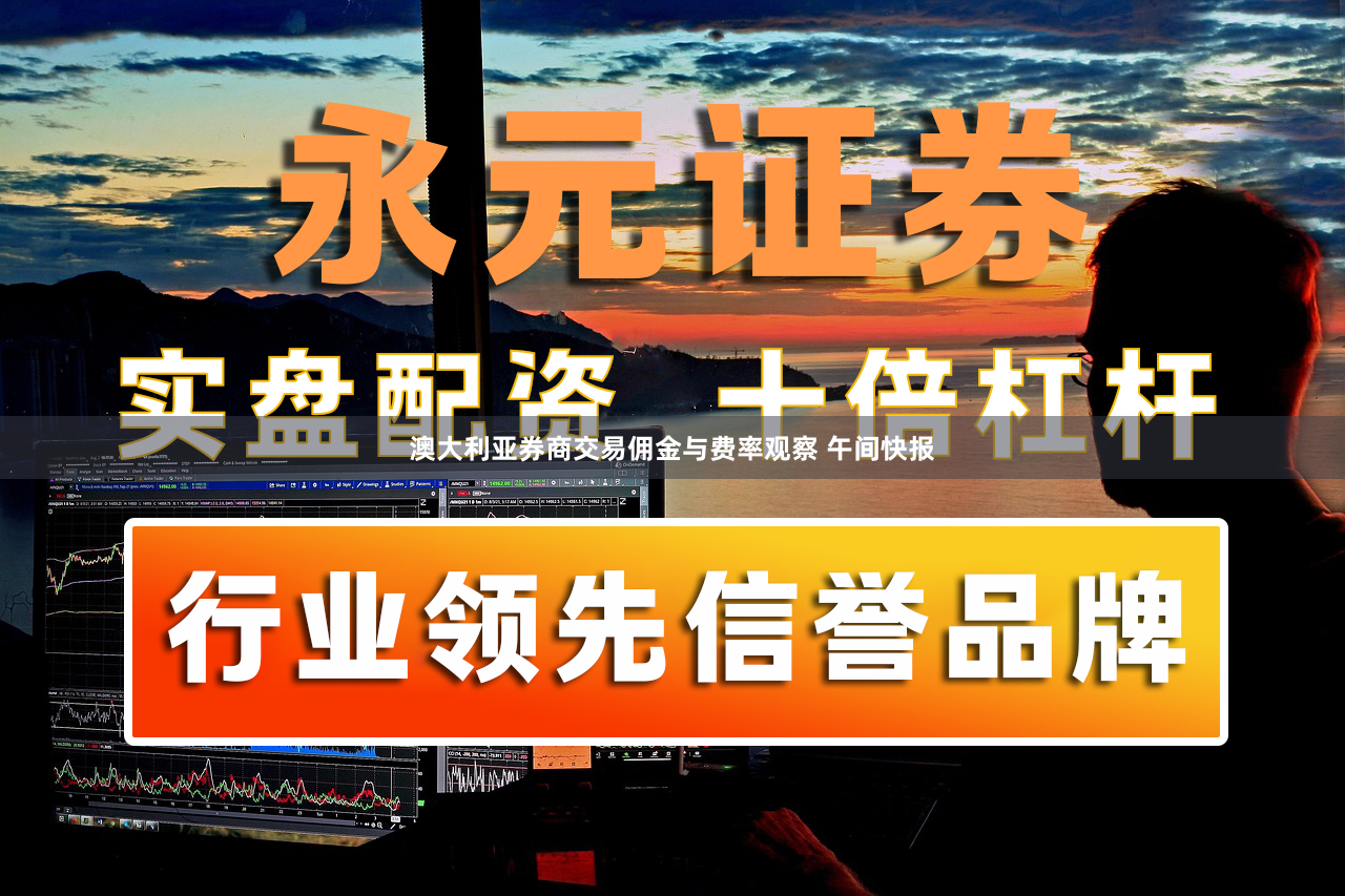 澳大利亚券商交易佣金与费率观察 午间快报