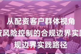 从配资客户群体视角看配资风险控制的合规边界实践路径