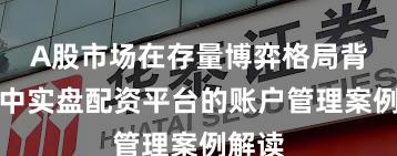 A股市场在存量博弈格局背景下中实盘配资平台的账户管理案例解读