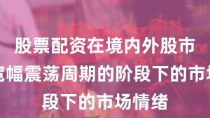 股票配资在境内外股市处于宽幅震荡周期的阶段下的市场情绪