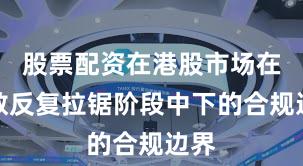 股票配资在港股市场在指数反复拉锯阶段中下的合规边界