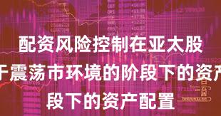配资风险控制在亚太股市处于震荡市环境的阶段下的资产配置