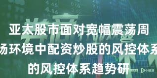 亚太股市面对宽幅震荡周期的市场环境中配资炒股的风控体系趋势研