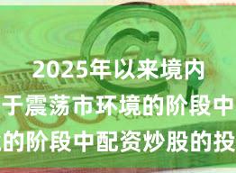 2025年以来境内外股市处于震荡市环境的阶段中配资炒股的投资